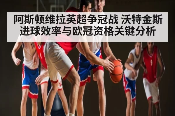 阿斯顿维拉英超争冠战 沃特金斯进球效率与欧冠资格关键分析